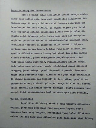 •
,:t~t,a,r"",Be~,~,kan, dan Permasalahan&S 22 . 21 2S'-' j i i i i !
Roket sebagai bahan penelitian ilmiah remaja adalah
dasRr yang pal i ng sederhana dari penelitian dirgantara dan
ngkasa s eperti yang dilakukan olah Lembaga Antariksa dan
Penerbangan Nasional (LAPAN) . Di negara-negara yang telah
maju peroketan sebagai penelitian ilmiah remaja telah di-
r i nt1s sejak beberapa puluh tahun yang lalu dan merupakan
kegiatan. praktikuID. Fisika di sekolah-sekolah menengah atas.
Pene11tian t ersebut di Indonesia belum banyak dilakukan
pertama- tama karena bahaya ledakan yang dapat dit.imbulkan
apabil a dilakukan secara kurang hati-hati dan. kedua karena
alas an sekurit.i, yait.u kemungkinan penyalahgunaan roket
bag! aha-usaha subversif. Permasalahannya adalah sampai
pada batas mana golongan remaja intelektual dapat dis:erahi
tanggung jawab sebagai peneliti-peneliti pemula. Bukankah
roket atau peroketan dapat dimanfaatkan juga bagi penelitian
di bidang A&tr dan. Geologi? Di lain pihakt penelitian
peroketan kurang diminati golongan remaja intelektual karena
tidak dikenal dan kurang diberi dukungan. Suatu keadaan yang
sangat tidak menguntungkan bagi perkembangan ilmu sendiri.
~ujuan Penelitian
Penelitian di bidang eksakta pada umumnya dilakukan
1a1n1 percobaan-percobaan yang ngarah kepada suatu
pene baru yang berguna. Penel1tian yang telah dilaku
se
masa.- akan tang
1
 