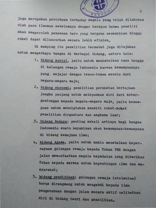 ,
?
juga merup kan p rc b n rh dnp dil kukl n
oleh pa ·n belullU~t: d n litl h... r P All b. hw1 pono 11 t 1
aksn memperoleh panemusn Ttl Y: llg borgullu aadomik:i.ll.n hingga
roket dapat diluncurk. n sec ·rt labih ofis1on.
Di samping itu penelitian tersehut jugn ditujukan
untuk memperkaya bangaa d1 berbagui bi d ng, antara lain:
1. ~ida~~ sosial , yaitu untuk meni mbulkan rasa bangga2 . i H a S 2 i 1 : )
di kalangan r emaja Indonesia karena kemampuannya
Yang _ sejajar dangan t ernan-t ernan seusia dar~
negara-nagara ma juj
2. bidang akonomi; penalitian perokatan bertujuan2 2 £ 2! 1 !2 [ 2
jangka panjang untuk melepaskan diri dari keter-
gantungan kepada negara-negara maju, yaitu kemam-
puan u~tuk menclptaksn sendiri roket-roket
penelltian dirgantara dan angkasa luar;
3. bldang buqa:~; penting sakali artinya bagi bangsa,
Indonesia suatu keyaklnan akan kemampuan-kemampuan
di bidang kemajuan l1mu;
4. bidans ~gamat yaitu un~uk makin menebalkan keper-
cayaan golongan remaja kepada Tuhan YHE dengan
jalan memanfaatkan segala kepndaian yang diber1kan
Tuhan kepada
syarakat;
reka untuk kepent,ingan ~lmu dan
5. hidans pend~dikan; golongan remaja 1ntelektual" i
harus dirangsang untuk mengabdi kepada ilmu
pengetahuan dengan jalan ec aktif nelibatkan
diri di b1dang teor1 pene11U.n•.
 