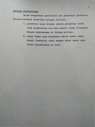 •
3
~tas,an Pe~masa,lahf.!n
Dalam mengadakan penelltian dan percobaan peroketan
batasan~batasan diberikan sebagal bariku~:
1. peroketan yang dibahas adalah peroketan untuk
i pengetahuan dan sama sakali tidak ditujukan
kepada kegunaan~a di bidang militerj
2 •. bahan bakar yang digunakan adalah bahan bakar
padat. Pambuatan roket dengan bahan bakar cair
t.1dak dipraktekkan. di simi.;
• •
•
•
•
 