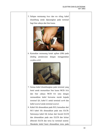 ELEKTRIK DAN ELEKTRONIK
                                                           VET 3063



5. Selepas memasang base dan ros siling, kabel
  disambung untuk dipasangkan pada terminal
  bagi litar cahaya dan litar kuasa.




6. Kemudian memasang kotak agihan (DB) pada
  dinding    pendawaian     dengan     menggunakan
  cordless drill.




7. Semua kabel disambungkan pada terminal yang
  betul untuk memastikan litar kuasa MCB 16A
  dan litar cahaya MCB 6A iaitu dengan
  memasukkan kabel berwarna merah kepada
  terminal life, kabel E untuk terminal earth dan
  kabel neutral untuk terminal neutral.
8. Kabel life dimasukkan pada M.S, kemudian dari
  M.S kabel life dimasukkan pada atas ELCB.
  Seterusnya kabel life keluar dari bawah ELCB
  dan dimasukkan pada atas ELCB dan keluar
  dibawah ELCB dan terus ke terminal neutral.
  Manakala kabel bumi dimasukkan terus pada
                                                                 10
 