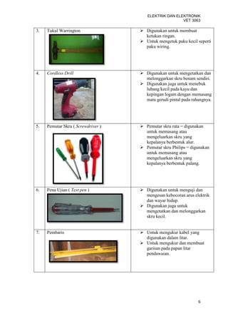 ELEKTRIK DAN ELEKTRONIK
                                                       VET 3063

3.   Tukul Warrington                Digunakan untuk membuat
                                      ketukan ringan.
                                     Untuk mengetuk paku kecil seperti
                                      paku wiring.




4.   Cordless Drill                  Digunakan untuk mengetatkan dan
                                      melonggarkan skru benam sendiri.
                                     Digunakan juga untuk menebuk
                                      lubang kecil pada kayu dan
                                      kepingan logam dengan memasang
                                      mata gerudi pintal pada rahangnya.




5.   Pemutar Skru ( Screwdriver )    Pemutar skru rata = digunakan
                                      untuk memasang atau
                                      mengeluarkan skru yang
                                      kepalanya berbentuk alur.
                                     Pemutar skru Philips = digunakan
                                      untuk memasang atau
                                      mengeluarkan skru yang
                                      kepalanya berbentuk palang.




6.   Pena Ujian ( Test pen )         Digunakan untuk menguji dan
                                      mengesan kebocoran arus elektrik
                                      dan wayar hidup.
                                     Digunakan juga untuk
                                      mengetatkan dan melonggarkan
                                      skru kecil.


7.   Pembaris                        Untuk mengukur kabel yang
                                      digunakan dalam litar.
                                     Untuk mengukur dan membuat
                                      garisan pada papan litar
                                      pendawaian.




                                                                 6
 