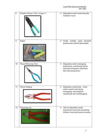 ELEKTRIK DAN ELEKTRONIK
                                                            VET 3063

8.    Penjalur Wayar ( Wire stripper )    Digunakan untuk memotong dan
                                           menjalur wayar.




9.    Kapur                               Untuk melakar rajah skematik
                                           pendawaian elektrik pada papan.




10.   Playar Muncung Tirus                Digunakan untuk memegang
                                           benda kecil, membentuk dawai
                                           atau kaki komponen elektronik
                                           dan memotong dawai.




11.   Playar Gabung                       Digunakan untuk kerja – kerja
                                           umum seperti memotong,
                                           memegang, mencengkam,
                                           membentuk dan membengkok.




12.   Pemotong sisi                       Alat ini digunakan untuk
                                           memotong wayar dan memotong
                                           lebihan wayar pada punca tamatan.




                                                                     7
 