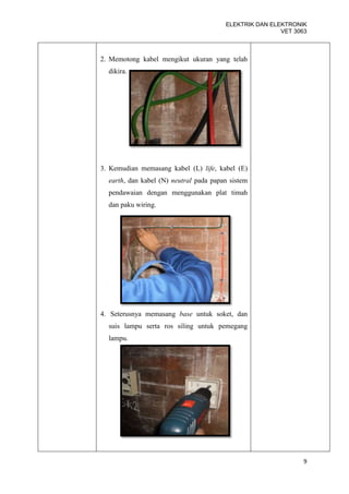 ELEKTRIK DAN ELEKTRONIK
                                                        VET 3063



2. Memotong kabel mengikut ukuran yang telah
  dikira.




3. Kemudian memasang kabel (L) life, kabel (E)
  earth, dan kabel (N) neutral pada papan sistem
  pendawaian dengan menggunakan plat timah
  dan paku wiring.




4. Seterusnya memasang base untuk soket, dan
  suis lampu serta ros siling untuk pemegang
  lampu.




                                                               9
 