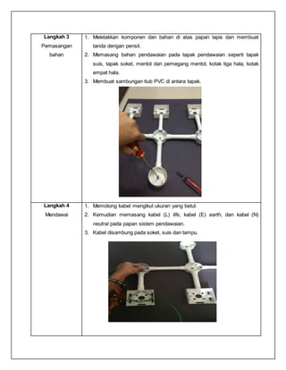 Langkah 3
Pemasangan
bahan
1. Meletakkan komponen dan bahan di atas papan lapis dan membuat
tanda dengan pensil.
2. Memasang bahan pendawaian pada tapak pendawaian seperti tapak
suis, tapak soket, mentol dan pemegang mentol, kotak tiga hala, kotak
empat hala.
3. Membuat sambungan tiub PVC di antara tapak.
Langkah 4
Mendawai
1. Memotong kabel mengikut ukuran yang betul.
2. Kemudian memasang kabel (L) life, kabel (E) earth, dan kabel (N)
neutral pada papan sistem pendawaian.
3. Kabel disambung pada soket, suis dan lampu.
 