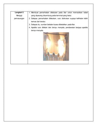 Langkah 5
Menguji
pemasangan
1. Membuat pemerhatian dilakukan pada litar untuk memastikan kabel
yang dipasang disambung pada terminal yang betul.
2. Selepas pemerhatian dilakukan, suis diskrukan supaya kelihatan lebih
kemas dan teratur.
3. Selepas itu, sumber bekalan kuasa dibekalkan pada litar.
4. Apabila suis ditekan dan lampu menyala, pendawaian berjaya apabila
lampu menyala.
 