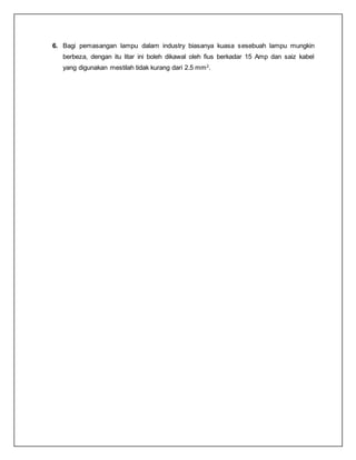 6. Bagi pemasangan lampu dalam industry biasanya kuasa sesebuah lampu mungkin
berbeza, dengan itu litar ini boleh dikawal oleh fius berkadar 15 Amp dan saiz kabel
yang digunakan mestilah tidak kurang dari 2.5 mm2
.
 