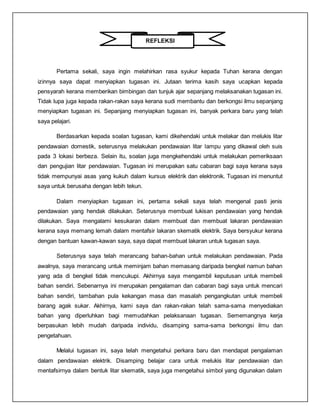 REFLEKSI
Pertama sekali, saya ingin melahirkan rasa syukur kepada Tuhan kerana dengan
izinnya saya dapat menyiapkan tugasan ini. Jutaan terima kasih saya ucapkan kepada
pensyarah kerana memberikan bimbingan dan tunjuk ajar sepanjang melaksanakan tugasan ini.
Tidak lupa juga kepada rakan-rakan saya kerana sudi membantu dan berkongsi ilmu sepanjang
menyiapkan tugasan ini. Sepanjang menyiapkan tugasan ini, banyak perkara baru yang telah
saya pelajari.
Berdasarkan kepada soalan tugasan, kami dikehendaki untuk melakar dan melukis litar
pendawaian domestik, seterusnya melakukan pendawaian litar lampu yang dikawal oleh suis
pada 3 lokasi berbeza. Selain itu, soalan juga mengkehendaki untuk melakukan pemeriksaan
dan pengujian litar pendawaian. Tugasan ini merupakan satu cabaran bagi saya kerana saya
tidak mempunyai asas yang kukuh dalam kursus elektrik dan elektronik. Tugasan ini menuntut
saya untuk berusaha dengan lebih tekun.
Dalam menyiapkan tugasan ini, pertama sekali saya telah mengenal pasti jenis
pendawaian yang hendak dilakukan. Seterusnya membuat lukisan pendawaian yang hendak
dilakukan. Saya mengalami kesukaran dalam membuat dan membuat lakaran pendawaian
kerana saya memang lemah dalam mentafsir lakaran skematik elektrik. Saya bersyukur kerana
dengan bantuan kawan-kawan saya, saya dapat membuat lakaran untuk tugasan saya.
Seterusnya saya telah merancang bahan-bahan untuk melakukan pendawaian. Pada
awalnya, saya merancang untuk meminjam bahan memasang daripada bengkel namun bahan
yang ada di bengkel tidak mencukupi. Akhirnya saya mengambil keputusan untuk membeli
bahan sendiri. Sebenarnya ini merupakan pengalaman dan cabaran bagi saya untuk mencari
bahan sendiri, tambahan pula kekangan masa dan masalah pengangkutan untuk membeli
barang agak sukar. Akhirnya, kami saya dan rakan-rakan telah sama-sama menyediakan
bahan yang diperluhkan bagi memudahkan pelaksanaan tugasan. Sememangnya kerja
berpasukan lebih mudah daripada individu, disamping sama-sama berkongsi ilmu dan
pengetahuan.
Melalui tugasan ini, saya telah mengetahui perkara baru dan mendapat pengalaman
dalam pendawaian elektrik. Disamping belajar cara untuk melukis litar pendawaian dan
mentafsirnya dalam bentuk litar skematik, saya juga mengetahui simbol yang digunakan dalam
 