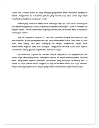 lukisan litar skematik. Selain itu, saya mendapat pengalaman dalam melakukan pendawaian
elektrik. Pengalaman ini merupakan perkara yang menarik bagi saya kerana saya dapat
menghasilkan hasil kerja pendawaian sendiri.
Perkara yang melibatkan elektrik amat berbahaya bagi saya. Saya berasa bimbang dan
risau sekiranya sepanjang melakukan pendawaian berlaku kemalangan seperti kecederaan dan
renjatan elektrik. Amalan keselamatan sepanjang melakukan pendawaian dapat mengelakkan
kemalangan berlaku.
Selepas menyiapkan tugasan ini, saya telah mendapati banyak kelemahan diri yang
perlu diperbaiki. Antaranya pengetahuan saya dalam bidang elektrik amat cetek. Oleh itu, pada
masa akan datang saya perlu melengkap diri dengan pengetahuan supaya dapat
melaksanakan tugasan pada masa hadapan. Pengetahuan tersebut bukan untuk tugasan
semata-mata tetapi juga untuk diaplikasikan dalam dunia nyata.
Kesimpulannya, tugasan ini memberi banyak pengalaman dan pengetahuan baru
kepada saya. Melalui pengalaman menyiapkan tugasan ini, saya menyedari aplikasi hands-on
dalam menyiapakan tugasan memboleh pemahaman yang lebih jelas berbanding teori. Ini
kerana kita dapat merasai sendiri pengetahuan yang disampaikan melalui teori. Saya berharap,
dengan adanya pengetahuan ini, saya dapat gunakan pula di sekolah pada masa hadapan.
 