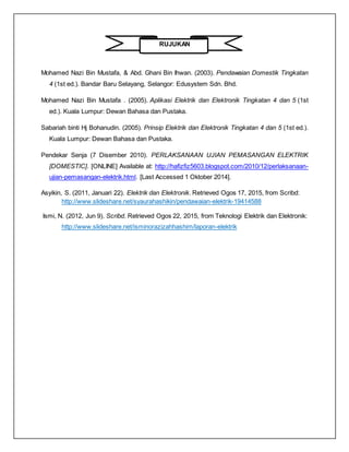 RUJUKAN
Mohamed Nazi Bin Mustafa, & Abd. Ghani Bin Ihwan. (2003). Pendawaian Domestik Tingkatan
4 (1st ed.). Bandar Baru Selayang, Selangor: Edusystem Sdn. Bhd.
Mohamed Nazi Bin Mustafa . (2005). Aplikasi Elektrik dan Elektronik Tingkatan 4 dan 5 (1st
ed.). Kuala Lumpur: Dewan Bahasa dan Pustaka.
Sabariah binti Hj Bohanudin. (2005). Prinsip Elektrik dan Elektronik Tingkatan 4 dan 5 (1st ed.).
Kuala Lumpur: Dewan Bahasa dan Pustaka.
Pendekar Senja (7 Disember 2010). PERLAKSANAAN UJIAN PEMASANGAN ELEKTRIK
[DOMESTIC]. [ONLINE] Available at: http://hafizfiz5603.blogspot.com/2010/12/perlaksanaan-
ujian-pemasangan-elektrik.html. [Last Accessed 1 Oktober 2014].
Asyikin, S. (2011, Januari 22). Elektrik dan Elektronik. Retrieved Ogos 17, 2015, from Scribd:
http://www.slideshare.net/syaurahashikin/pendawaian-elektrik-19414588
Ismi, N. (2012, Jun 9). Scribd. Retrieved Ogos 22, 2015, from Teknologi Elektrik dan Elektronik:
http://www.slideshare.net/isminorazizahhashim/laporan-elektrik
 