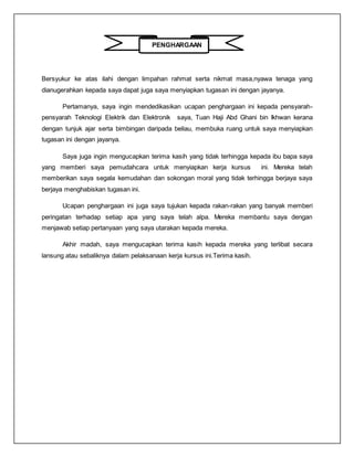 PENGHARGAAN
Bersyukur ke atas ilahi dengan limpahan rahmat serta nikmat masa,nyawa tenaga yang
dianugerahkan kepada saya dapat juga saya menyiapkan tugasan ini dengan jayanya.
Pertamanya, saya ingin mendedikasikan ucapan penghargaan ini kepada pensyarah-
pensyarah Teknologi Elektrik dan Elektronik saya, Tuan Haji Abd Ghani bin Ikhwan kerana
dengan tunjuk ajar serta bimbingan daripada beliau, membuka ruang untuk saya menyiapkan
tugasan ini dengan jayanya.
Saya juga ingin mengucapkan terima kasih yang tidak terhingga kepada ibu bapa saya
yang memberi saya pemudahcara untuk menyiapkan kerja kursus ini. Mereka telah
memberikan saya segala kemudahan dan sokongan moral yang tidak terhingga berjaya saya
berjaya menghabiskan tugasan ini.
Ucapan penghargaan ini juga saya tujukan kepada rakan-rakan yang banyak memberi
peringatan terhadap setiap apa yang saya telah alpa. Mereka membantu saya dengan
menjawab setiap pertanyaan yang saya utarakan kepada mereka.
Akhir madah, saya mengucapkan terima kasih kepada mereka yang terlibat secara
lansung atau sebaliknya dalam pelaksanaan kerja kursus ini.Terima kasih.
 