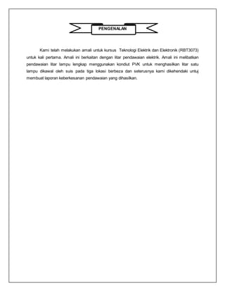 PENGENALAN
Kami telah melakukan amali untuk kursus Teknologi Elektrik dan Elektronik (RBT3073)
untuk kali pertama. Amali ini berkaitan dengan litar pendawaian elektrik. Amali ini melibatkan
pendawaian litar lampu lengkap menggunakan kondiut PVK untuk menghasilkan litar satu
lampu dikawal oleh suis pada tiga lokasi berbeza dan seterusnya kami dikehendaki untuj
membuat laporan keberkesanan pendawaian yang dihasilkan.
 