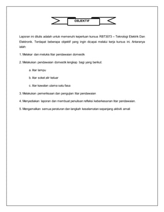 OBJEKTIF
Laporan ini ditulis adalah untuk memenuhi keperluan kursus RBT3073 – Teknologi Elektrik Dan
Elektronik. Terdapat beberapa objektif yang ingin dicapai melalui kerja kursus ini. Antaranya
ialah:
1. Melakar dan melukis litar pendawaian domestik
2. Melakukan pendawaian domestik lengkap bagi yang berikut:
a. litar lampu
b. litar soket alir keluar
c. litar kawalan utama satu fasa
3. Melakukan pemeriksaan dan pengujian litar pendawaian
4. Menyediakan laporan dan membuat penulisan refleksi keberkesanan litar pendawaian.
5. Mengamalkan semua peraturan dan langkah keselamatan sepanjang aktiviti amali
 