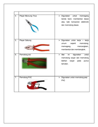 4. Playar Muncung Tirus  Digunakan untuk memegang
benda kecil, membentuk dawai
atau kaki komponen elektronik
dan memotong dawai.
5. Playar Gabung  Digunakan untuk kerja – kerja
umum seperti memotong,
memegang, mencengkam,
membentuk dan membengkok.
6. Pemotong sisi  Alat ini digunakan untuk
memotong wayar dan memotong
lebihan wayar pada punca
tamatan.
7. Pemotong PVC  Digunakan untuk memotong paip
PVC
 