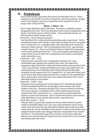 H. Pembahasan
Enzim adalah katalis yang terbuat dari protein dan dihasilkan oleh sel. Enzim
mempunyai sifat spesifik yaitu hanya mengatalisis reaksi kimia tertentu. Sebagai
contoh enzim katalase yang hanya menguraikan H2O2 menjadi H2O dan O2
dengan reaksi sebagai berikut :

2H2O2  2H2O + O2
Hal ini dapat dibuktikan dengan percobaan. Percobaan ini dilakukan dengan
menggunakan hati ayam. Hati ayam digunakan karena banyak mengandung enzim
katalase. Kemudian semua itu dibuat ekstrak. Yang terjadi pada ekstrak saat
diberi perlakuan adalah sebagai berikut :
Pada Hati + H2O2( hidrogen peroksida )
Saat hati diberi H2O2 terjadi gelembung-gelembung udara yang banyak. Hal ini
membuktikan bahwa enzim katalase yang terdapat di dalam hati ayam mengubah
H2O2 menjadi H2O ( air ), sedangkan pada waktu dimasukkan lidi membara ke
dalamnya, timbul nyala api. Hal ini membuktikan bahwa H2O2 juga diuraikan
menjadi oksigen ( O2 ) .Dan itu membuktikan bahwa di dalam hati mengandung
enzim katalase.dalam percobaan hati + H2O2 terjadi kejadian gelembung yang
sangat banyak karena di dalam hati mengandung enzim katalase yang berguna
untuk menetralkan racun.
Pada Hati + HCL + H2O2
Pada percobaan yang kedua kami menggunakan tambahan HCL yang
dimaksudkan agar keaadaan hati menjadi terlalu asam. Dan dalam hasil
pengamatan dapat dilihat bahwa tidak jauh berbeda hasilnya dari percobaan Hati
+ H2O2 yang berfungsi sebagai pembanding akan tetapi yang terjadi hanya ada
sedikit gelembung itu membuktikan bahwa dalam bekerja hati tidak dapat
mengubah secara sempurna dari H2O2 menjadi H2O ( air ) dan tidak timbul nyala
api itu berarti tidak adanya penguraian dari H2O2 menjadi O2.Dan membuktikan
bahwa pada keadaan yang terlalu asam yaitu dengan ditambahnya HCL enzim
tidak dapat bekerja secara optimal.
Pada Hati + NaOH + H2O2
Pada percobaan yang ketiga kali ini Hati dengan H2O2 ditambah lagi dengan
NaOH.Penambahan NaOH disini dimaksudkan untuk membuat Hati dalam
keadaan terlalu basa. Kemudian ditambah H2O2 ternyata terbentuk gelembung
udara yang sedang,itu membuktikan bahwa tidak terjadi penguraaian yang
sempurna dari H2O2 menjadi H2O ( air ) tetapi saat bara api dimasukkan ke
dalamnya terjadi nyala bara(tetap). Hal ini membuktikan bahwa enzim katalase
tidak dapat bekerja secara optimal dalam kondisi yang terlalu basa.
Pada Hati ( direbus ) + H2O2
Pada percobaan yang keempat ekstrak hati direbus terlebih dahulu kemudian
setelah itu ditambah dengan H2O2 .Dan yang terjadi gelembung muncul hanya
sedikit sekali dan ketika bara api dimasukkan kedalam tabung reaksi juga tidak
timbul nyala api. Hal ini disebabkan karena protein di dalam enzim katalase yang
terdapat di ekstrak telah rusak sehingga tidak dapat menguraikan H2O2 menjadi
H2O dan O2. Itu membuktikan juga bahwa dimana enzim katalase tidak akan
bekerja secara optimal pada suhu tinggi.karena kita ketahui bahwa enzim katalase
akan bekerja pada suhu netral.

 