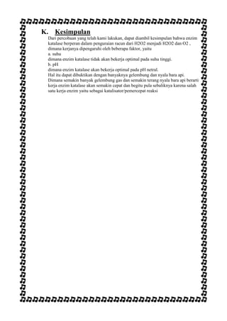 K. Kesimpulan
Dari percobaan yang telah kami lakukan, dapat diambil kesimpulan bahwa enzim
katalase berperan dalam penguraian racun dari H2O2 menjadi H2O2 dan O2 ,
dimana kerjanya dipengaruhi oleh beberapa faktor, yaitu
a. suhu
dimana enzim katalase tidak akan bekerja optimal pada suhu tinggi.
b. pH
dimana enzim katalase akan bekerja optimal pada pH netral.
Hal itu dapat dibuktikan dengan banyaknya gelembung dan nyala bara api.
Dimana semakin banyak gelembung gas dan semakin terang nyala bara api berarti
kerja enzim katalase akan semakin cepat dan begitu pula sebaliknya karena salah
satu kerja enzim yaitu sebagai katalisator/pemercepat reaksi

 