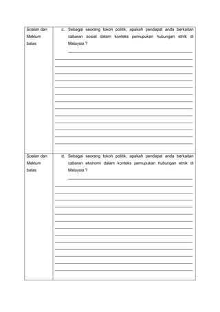 Soalan dan
Maklum
balas
c. Sebagai seorang tokoh politik, apakah pendapat anda berkaitan
cabaran sosial dalam konteks pemupukan hubungan etnik di
Malaysia ?
_______________________________________________________
_____________________________________________________________
_____________________________________________________________
_____________________________________________________________
_____________________________________________________________
_____________________________________________________________
_____________________________________________________________
_____________________________________________________________
_____________________________________________________________
_____________________________________________________________
_____________________________________________________________
_____________________________________________________________
_____________________________________________________________
_____________________________________________________________
Soalan dan
Maklum
balas
d. Sebagai seorang tokoh politik, apakah pendapat anda berkaitan
cabaran ekonomi dalam konteks pemupukan hubungan etnik di
Malaysia ?
_______________________________________________________
_____________________________________________________________
_____________________________________________________________
_____________________________________________________________
_____________________________________________________________
_____________________________________________________________
_____________________________________________________________
_____________________________________________________________
_____________________________________________________________
_____________________________________________________________
_____________________________________________________________
_____________________________________________________________
_____________________________________________________________
_____________________________________________________________
 