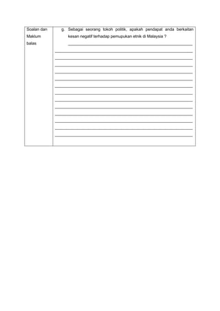 Soalan dan
Maklum
balas
g. Sebagai seorang tokoh politik, apakah pendapat anda berkaitan
kesan negatif terhadap pemupukan etnik di Malaysia ?
_______________________________________________________
_____________________________________________________________
_____________________________________________________________
_____________________________________________________________
_____________________________________________________________
_____________________________________________________________
_____________________________________________________________
_____________________________________________________________
_____________________________________________________________
_____________________________________________________________
_____________________________________________________________
_____________________________________________________________
_____________________________________________________________
_____________________________________________________________
 