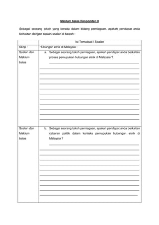 Maklum balas Responden II
Sebagai seorang tokoh yang berada dalam bidang perniagaan, apakah pendapat anda
berkaitan dengan soalan-soalan di bawah :
Isi Temubual / Soalan
Skop : Hubungan etnik di Malaysia :
Soalan dan
Maklum
balas
a. Sebagai seorang tokoh perniagaan, apakah pendapat anda berkaitan
proses pemupukan hubungan etnik di Malaysia ?
_______________________________________________________
_____________________________________________________________
_____________________________________________________________
_____________________________________________________________
_____________________________________________________________
_____________________________________________________________
_____________________________________________________________
_____________________________________________________________
_____________________________________________________________
_____________________________________________________________
_____________________________________________________________
_____________________________________________________________
Soalan dan
Maklum
balas
b. Sebagai seorang tokoh perniagaan, apakah pendapat anda berkaitan
cabaran politik dalam konteks pemupukan hubungan etnik di
Malaysia ?
_______________________________________________________
_____________________________________________________________
_____________________________________________________________
_____________________________________________________________
_____________________________________________________________
_____________________________________________________________
_____________________________________________________________
_____________________________________________________________
_____________________________________________________________
_____________________________________________________________
____________________________________________________________
 