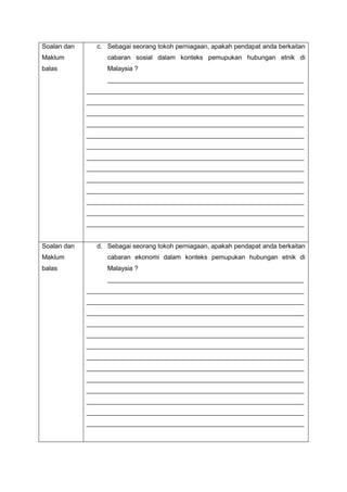 Soalan dan
Maklum
balas
c. Sebagai seorang tokoh perniagaan, apakah pendapat anda berkaitan
cabaran sosial dalam konteks pemupukan hubungan etnik di
Malaysia ?
_______________________________________________________
_____________________________________________________________
_____________________________________________________________
_____________________________________________________________
_____________________________________________________________
_____________________________________________________________
_____________________________________________________________
_____________________________________________________________
_____________________________________________________________
_____________________________________________________________
_____________________________________________________________
_____________________________________________________________
_____________________________________________________________
_____________________________________________________________
Soalan dan
Maklum
balas
d. Sebagai seorang tokoh perniagaan, apakah pendapat anda berkaitan
cabaran ekonomi dalam konteks pemupukan hubungan etnik di
Malaysia ?
_______________________________________________________
_____________________________________________________________
_____________________________________________________________
_____________________________________________________________
_____________________________________________________________
_____________________________________________________________
_____________________________________________________________
_____________________________________________________________
_____________________________________________________________
_____________________________________________________________
_____________________________________________________________
_____________________________________________________________
_____________________________________________________________
_____________________________________________________________
 