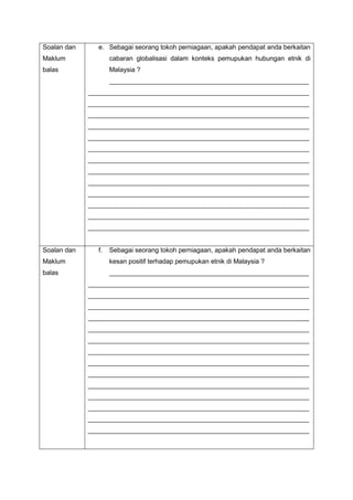 Soalan dan
Maklum
balas
e. Sebagai seorang tokoh perniagaan, apakah pendapat anda berkaitan
cabaran globalisasi dalam konteks pemupukan hubungan etnik di
Malaysia ?
_______________________________________________________
_____________________________________________________________
_____________________________________________________________
_____________________________________________________________
_____________________________________________________________
_____________________________________________________________
_____________________________________________________________
_____________________________________________________________
_____________________________________________________________
_____________________________________________________________
_____________________________________________________________
_____________________________________________________________
_____________________________________________________________
_____________________________________________________________
Soalan dan
Maklum
balas
f. Sebagai seorang tokoh perniagaan, apakah pendapat anda berkaitan
kesan positif terhadap pemupukan etnik di Malaysia ?
_______________________________________________________
_____________________________________________________________
_____________________________________________________________
_____________________________________________________________
_____________________________________________________________
_____________________________________________________________
_____________________________________________________________
_____________________________________________________________
_____________________________________________________________
_____________________________________________________________
_____________________________________________________________
_____________________________________________________________
_____________________________________________________________
_____________________________________________________________
_____________________________________________________________
 