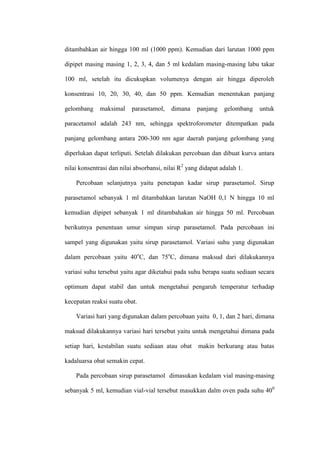 ditambahkan air hingga 100 ml (1000 ppm). Kemudian dari larutan 1000 ppm
dipipet masing masing 1, 2, 3, 4, dan 5 ml kedalam masing-masing labu takar
100 ml, setelah itu dicukupkan volumenya dengan air hingga diperoleh
konsentrasi 10, 20, 30, 40, dan 50 ppm. Kemudian menentukan panjang
gelombang maksimal parasetamol, dimana panjang gelombang untuk
paracetamol adalah 243 nm, sehingga spektroforometer ditempatkan pada
panjang gelombang antara 200-300 nm agar daerah panjang gelombang yang
diperlukan dapat terliputi. Setelah dilakukan percobaan dan dibuat kurva antara
nilai konsentrasi dan nilai absorbansi, nilai R2
yang didapat adalah 1.
Percobaan selanjutnya yaitu penetapan kadar sirup parasetamol. Sirup
parasetamol sebanyak 1 ml ditambahkan larutan NaOH 0,1 N hingga 10 ml
kemudian dipipet sebanyak 1 ml ditambahakan air hingga 50 ml. Percobaan
berikutnya penentuan umur simpan sirup parasetamol. Pada percobaan ini
sampel yang digunakan yaitu sirup parasetamol. Variasi suhu yang digunakan
dalam percobaan yaitu 40o
C, dan 75o
C, dimana maksud dari dilakukannya
variasi suhu tersebut yaitu agar diketahui pada suhu berapa suatu sediaan secara
optimum dapat stabil dan untuk mengetahui pengaruh temperatur terhadap
kecepatan reaksi suatu obat.
Variasi hari yang digunakan dalam percobaan yaitu 0, 1, dan 2 hari, dimana
maksud dilakukannya variasi hari tersebut yaitu untuk mengetahui dimana pada
setiap hari, kestabilan suatu sediaan atau obat makin berkurang atau batas
kadaluarsa obat semakin cepat.
Pada percobaan sirup parasetamol dimasukan kedalam vial masing-masing
sebanyak 5 ml, kemudian vial-vial tersebut masukkan dalm oven pada suhu 400
 