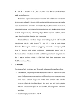 C , dan 750
C. Pada hari ke 0, 1, dan 2, di ambil 1 vial dan di ukur absorbannya
pada spektrofotometer.
Mekanisme kerja spektrofotometer yaitu sinar dari sumber sinar adalah sinar
polikromatis maka dilewatkan terlebih dahulu melalui monokromator, kemudian
sinar monokromatis dilewatkan melalui kuvet yang berisi contoh maka akan
menghasilkan sinar yang ditransmisikan dan diterima oleh detektor untuk diubah
menjadi energi listrik ang kekuatannya dapat diamati oleh alat pembaca (satuan
yang dihasilkan adalah absorban atau transmitan).
Setelah dilakukan percobaan dengan membandingkan grafik orde reaksi 0
sampai orde reaksi 2 pada suhu 400
C , dan 750
C. Nilai R yang didapat
kemudian dibandingkan dan nilai R yang paling mendekati 1 adalah pada grafik
orde 0, sehingga orde reaksi penguraian parasetamol adalah orde 0.
Berdasarkan hasil percobaan diperoleh hasil bahwa parasetamol mengikuti orde
ke 1, waktu paruhnya adalah 9,59746 hari. Jadi sirup paracetamol akan
kadaluarsa setelah 9 hari.
H. Kesimpulan
Berdasarkan hasil percobaan yang diperoleah maka dapat disimpulkan bahwa:
 Faktor-faktor yang mempengaruhi kestabilan suatu zat antara lain faktor
utama lingkungan dapat menurunkan stabilitas diantaranya temperatur yang
tidak sesuai, semakin tinggi suhu maka maka stabilitas obat semakin
menurun, cahaya, kelembaban, oksigen dan faktor lain yang mempengaruhi
stabilitas adalah ukuran partikel, pH, kelarutan, mikroorganisme dan bahan
tambahan.
 Orde reaksi penguraian adalah orde 0.
 
