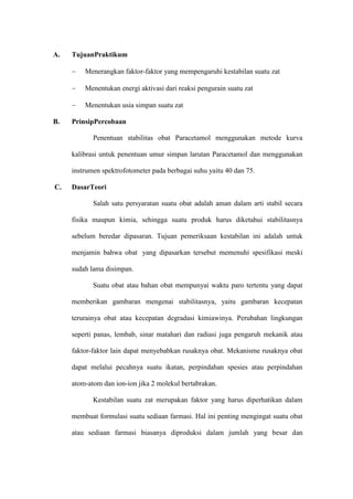 A. TujuanPraktikum
 Menerangkan faktor-faktor yang mempengaruhi kestabilan suatu zat
 Menentukan energi aktivasi dari reaksi pengurain suatu zat
 Menentukan usia simpan suatu zat
B. PrinsipPercobaan
Penentuan stabilitas obat Paracetamol menggunakan metode kurva
kalibrasi untuk penentuan umur simpan larutan Paracetamol dan menggunakan
instrumen spektrofotometer pada berbagai suhu yaitu 40 dan 75.
C. DasarTeori
Salah satu persyaratan suatu obat adalah aman dalam arti stabil secara
fisika maupun kimia, sehingga suatu produk harus diketahui stabilitasnya
sebelum beredar dipasaran. Tujuan pemeriksaan kestabilan ini adalah untuk
menjamin bahwa obat yang dipasarkan tersebut memenuhi spesifikasi meski
sudah lama disimpan.
Suatu obat atau bahan obat mempunyai waktu paro tertentu yang dapat
memberikan gambaran mengenai stabilitasnya, yaitu gambaran kecepatan
terurainya obat atau kecepatan degradasi kimiawinya. Perubahan lingkungan
seperti panas, lembab, sinar matahari dan radiasi juga pengaruh mekanik atau
faktor-faktor lain dapat menyebabkan rusaknya obat. Mekanisme rusaknya obat
dapat melalui pecahnya suatu ikatan, perpindahan spesies atau perpindahan
atom-atom dan ion-ion jika 2 molekul bertabrakan.
Kestabilan suatu zat merupakan faktor yang harus diperhatikan dalam
membuat formulasi suatu sediaan farmasi. Hal ini penting mengingat suatu obat
atau sediaan farmasi biasanya diproduksi dalam jumlah yang besar dan
 
