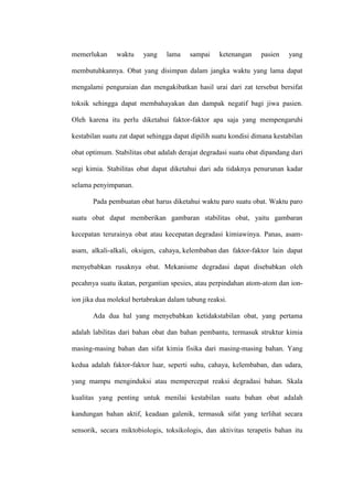 memerlukan waktu yang lama sampai ketenangan pasien yang
membutuhkannya. Obat yang disimpan dalam jangka waktu yang lama dapat
mengalami penguraian dan mengakibatkan hasil urai dari zat tersebut bersifat
toksik sehingga dapat membahayakan dan dampak negatif bagi jiwa pasien.
Oleh karena itu perlu diketahui faktor-faktor apa saja yang mempengaruhi
kestabilan suatu zat dapat sehingga dapat dipilih suatu kondisi dimana kestabilan
obat optimum. Stabilitas obat adalah derajat degradasi suatu obat dipandang dari
segi kimia. Stabilitas obat dapat diketahui dari ada tidaknya penurunan kadar
selama penyimpanan.
Pada pembuatan obat harus diketahui waktu paro suatu obat. Waktu paro
suatu obat dapat memberikan gambaran stabilitas obat, yaitu gambaran
kecepatan terurainya obat atau kecepatan degradasi kimiawinya. Panas, asam-
asam, alkali-alkali, oksigen, cahaya, kelembaban dan faktor-faktor lain dapat
menyebabkan rusaknya obat. Mekanisme degradasi dapat disebabkan oleh
pecahnya suatu ikatan, pergantian spesies, atau perpindahan atom-atom dan ion-
ion jika dua molekul bertabrakan dalam tabung reaksi.
Ada dua hal yang menyebabkan ketidakstabilan obat, yang pertama
adalah labilitas dari bahan obat dan bahan pembantu, termasuk struktur kimia
masing-masing bahan dan sifat kimia fisika dari masing-masing bahan. Yang
kedua adalah faktor-faktor luar, seperti suhu, cahaya, kelembaban, dan udara,
yang mampu menginduksi atau mempercepat reaksi degradasi bahan. Skala
kualitas yang penting untuk menilai kestabilan suatu bahan obat adalah
kandungan bahan aktif, keadaan galenik, termasuk sifat yang terlihat secara
sensorik, secara miktobiologis, toksikologis, dan aktivitas terapetis bahan itu
 