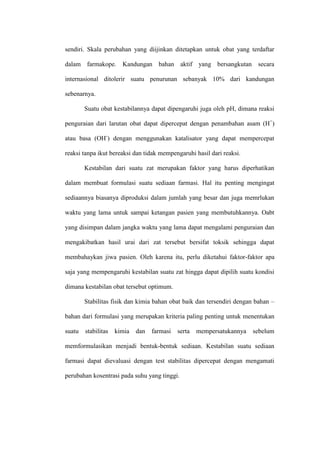 sendiri. Skala perubahan yang diijinkan ditetapkan untuk obat yang terdaftar
dalam farmakope. Kandungan bahan aktif yang bersangkutan secara
internasional ditolerir suatu penurunan sebanyak 10% dari kandungan
sebenarnya.
Suatu obat kestabilannya dapat dipengaruhi juga oleh pH, dimana reaksi
penguraian dari larutan obat dapat dipercepat dengan penambahan asam (H+
)
atau basa (OH-
) dengan menggunakan katalisator yang dapat mempercepat
reaksi tanpa ikut bereaksi dan tidak mempengaruhi hasil dari reaksi.
Kestabilan dari suatu zat merupakan faktor yang harus diperhatikan
dalam membuat formulasi suatu sediaan farmasi. Hal itu penting mengingat
sediaannya biasanya diproduksi dalam jumlah yang besar dan juga memrlukan
waktu yang lama untuk sampai ketangan pasien yang membutuhkannya. Oabt
yang disimpan dalam jangka waktu yang lama dapat mengalami penguraian dan
mengakibatkan hasil urai dari zat tersebut bersifat toksik sehingga dapat
membahaykan jiwa pasien. Oleh karena itu, perlu diketahui faktor-faktor apa
saja yang mempengaruhi kestabilan suatu zat hingga dapat dipilih suatu kondisi
dimana kestabilan obat tersebut optimum.
Stabilitas fisik dan kimia bahan obat baik dan tersendiri dengan bahan –
bahan dari formulasi yang merupakan kriteria paling penting untuk menentukan
suatu stabilitas kimia dan farmasi serta mempersatukannya sebelum
memformulasikan menjadi bentuk-bentuk sediaan. Kestabilan suatu sediaan
farmasi dapat dievaluasi dengan test stabilitas dipercepat dengan mengamati
perubahan kosentrasi pada suhu yang tinggi.
 