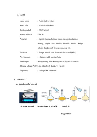 3. NaOH
Nama resmi : Natrii hydroxydum
Nama lain : Natrium hidroksida
Berat molekul : 40,00 g/mol
Rumus molekul : NaOH
Pemerian : Bentuk batang, butiran, massa hablur atau keping,
kering, rapuh dan mudah meleleh basah. Sangat
alkalis dan korosif. Segera menyerap CO2
Kelarutan : Sangat mudah larut dalam air dan etanol (95%) .
Penyimpanan : Dalam wadah tertutup baik
Kandungan : Mengandung tidak kurang dari 97,5% alkali jumlah
dihitung sebagai NaOH dan tidak lebih dari 2,5% Na2CO3
Kegunaan : Sebagai zat tambahan
E. Prosedur
a. penyiapan larutan uji
1.
100 mg paracetamol larutkan dalam 50 ml NaOH tambah air
hingga 100 ml
 
