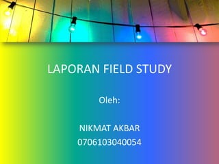 LAPORAN FIELD STUDY Oleh:  NIKMAT AKBAR 0706103040054 