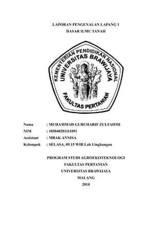 LAPORAN PENGENALAN LAPANG 1
DASAR ILMU TANAH

Nama

: MUHAMMAD GURUHARIF ZULFAHMI

NIM

: 105040201111091

Assistant

: MBAK ANNISA

Kelompok

: SELASA, 09.15 WIB Lab Lingkungan

PROGRAM STUDI AGROEKOTEKNOLOGI
FAKULTAS PERTANIAN
UNIVERSITAS BRAWIJAYA
MALANG
2010

 