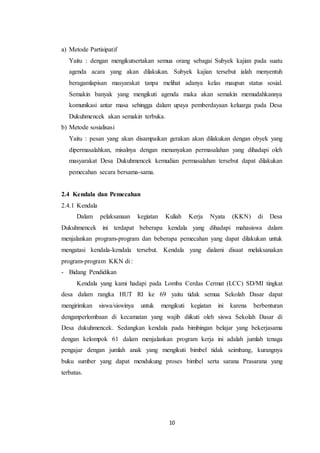 10
a) Metode Partisipatif
Yaitu : dengan mengikutsertakan semua orang sebagai Subyek kajian pada suatu
agenda acara yang akan dilakukan. Subyek kajian tersebut ialah menyentuh
beragamlapisan masyarakat tanpa melihat adanya kelas maupun status sosial.
Semakin banyak yang mengikuti agenda maka akan semakin memudahkannya
komunikasi antar masa sehingga dalam upaya pemberdayaan keluarga pada Desa
Dukuhmencek akan semakin terbuka.
b) Metode sosialisasi
Yaitu : pesan yang akan disampaikan gerakan akan dilakukan dengan obyek yang
dipermasalahkan, misalnya dengan menanyakan permasalahan yang dihadapi oleh
masyarakat Desa Dukuhmencek kemudian permasalahan tersebut dapat dilakukan
pemecahan secara bersama-sama.
2.4 Kendala dan Pemecahan
2.4.1 Kendala
Dalam pelaksanaan kegiatan Kuliah Kerja Nyata (KKN) di Desa
Dukuhmencek ini terdapat beberapa kendala yang dihadapi mahasiswa dalam
menjalankan program-program dan beberapa pemecahan yang dapat dilakukan untuk
mengatasi kendala-kendala tersebut. Kendala yang dialami disaat melaksanakan
program-program KKN di :
- Bidang Pendidikan
Kendala yang kami hadapi pada Lomba Cerdas Cermat (LCC) SD/MI tingkat
desa dalam rangka HUT RI ke 69 yaitu tidak semua Sekolah Dasar dapat
mengirimkan siswa/siswinya untuk mengikuti kegiatan ini karena berbenturan
denganperlombaan di kecamatan yang wajib diikuti oleh siswa Sekolah Dasar di
Desa dukuhmencek. Sedangkan kendala pada bimbingan belajar yang bekerjasama
dengan kelompok 61 dalam menjalankan program kerja ini adalah jumlah tenaga
pengajar dengan jumlah anak yang mengikuti bimbel tidak seimbang, kurangnya
buku sumber yang dapat mendukung proses bimbel serta sarana Prasarana yang
terbatas.
 