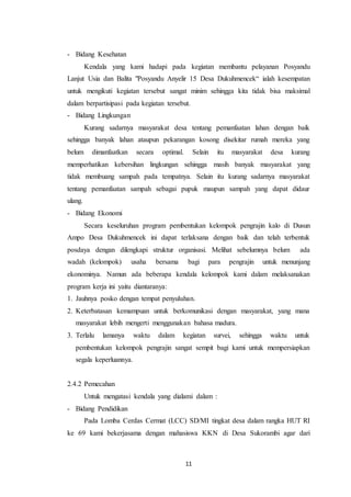 11
- Bidang Kesehatan
Kendala yang kami hadapi pada kegiatan membantu pelayanan Posyandu
Lanjut Usia dan Balita "Posyandu Anyelir 15 Desa Dukuhmencek“ ialah kesempatan
untuk mengikuti kegiatan tersebut sangat minim sehingga kita tidak bisa maksimal
dalam berpartisipasi pada kegiatan tersebut.
- Bidang Lingkungan
Kurang sadarnya masyarakat desa tentang pemanfaatan lahan dengan baik
sehingga banyak lahan ataupun pekarangan kosong disekitar rumah mereka yang
belum dimanfaatkan secara optimal. Selain itu masyarakat desa kurang
memperhatikan kebersihan lingkungan sehingga masih banyak masyarakat yang
tidak membuang sampah pada tempatnya. Selain itu kurang sadarnya masyarakat
tentang pemanfaatan sampah sebagai pupuk maupun sampah yang dapat didaur
ulang.
- Bidang Ekonomi
Secara keseluruhan program pembentukan kelompok pengrajin kalo di Dusun
Ampo Desa Dukuhmencek ini dapat terlaksana dengan baik dan telah terbentuk
posdaya dengan dilengkapi struktur organisasi. Melihat sebelumnya belum ada
wadah (kelompok) usaha bersama bagi para pengrajin untuk menunjang
ekonominya. Namun ada beberapa kendala kelompok kami dalam melaksanakan
program kerja ini yaitu diantaranya:
1. Jauhnya posko dengan tempat penyuluhan.
2. Keterbatasan kemampuan untuk berkomunikasi dengan masyarakat, yang mana
masyarakat lebih mengerti menggunakan bahasa madura.
3. Terlalu lamanya waktu dalam kegiatan survei, sehingga waktu untuk
pembentukan kelompok pengrajin sangat sempit bagi kami untuk mempersiapkan
segala keperluannya.
2.4.2 Pemecahan
Untuk mengatasi kendala yang dialami dalam :
- Bidang Pendidikan
Pada Lomba Cerdas Cermat (LCC) SD/MI tingkat desa dalam rangka HUT RI
ke 69 kami bekerjasama dengan mahasiswa KKN di Desa Sukorambi agar dari
 