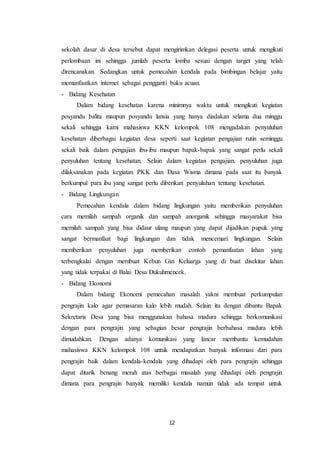 12
sekolah dasar di desa tersebut dapat mengirimkan delegasi peserta untuk mengikuti
perlombaan ini sehingga jumlah peserta lomba sesuai dengan target yang telah
direncanakan. Sedangkan untuk pemecahan kendala pada bimbingan belajar yaitu
memanfaatkan internet sebagai pengganti buku acuan.
- Bidang Kesehatan
Dalam bidang kesehatan karena minimnya waktu untuk mengikuti kegiatan
posyandu balita maupun posyandu lansia yang hanya diadakan selama dua minggu
sekali sehingga kami mahasiswa KKN kelompok 108 mengadakan penyuluhan
kesehatan diberbagai kegiatan desa seperti saat kegiatan pengajian rutin seminggu
sekali baik dalam pengajian ibu-ibu maupun bapak-bapak yang sangat perlu sekali
penyuluhan tentang kesehatan. Selain dalam kegiatan pengajian, penyuluhan juga
dilaksanakan pada kegiatan PKK dan Dasa Wisma dimana pada saat itu banyak
berkumpul para ibu yang sangat perlu diberikan penyuluhan tentang kesehatan.
- Bidang Lingkungan
Pemecahan kendala dalam bidang lingkungan yaitu memberikan penyuluhan
cara memilah sampah organik dan sampah anorganik sehingga masyarakat bisa
memilah sampah yang bisa didaur ulang maupun yang dapat dijadikan pupuk yang
sangat bermanfaat bagi lingkungan dan tidak mencemari lingkungan. Selain
memberikan penyuluhan juga memberikan contoh pemanfaatan lahan yang
terbengkalai dengan membuat Kebun Gizi Keluarga yang di buat disekitar lahan
yang tidak terpakai di Balai Desa Dukuhmencek.
- Bidang Ekonomi
Dalam bidang Ekonomi pemecahan masalah yakni membuat perkumpulan
pengrajin kalo agar pemasaran kalo lebih mudah. Selain itu dengan dibantu Bapak
Sekretaris Desa yang bisa menggunakan bahasa madura sehingga berkomunikasi
dengan para pengrajin yang sebagian besar pengrajin berbahasa madura lebih
dimudahkan. Dengan adanya komunikasi yang lancar membantu kemudahan
mahasiswa KKN kelompok 108 untuk mendapatkan banyak informasi dari para
pengrajin baik dalam kendala-kendala yang dihadapi oleh para pengrajin sehingga
dapat ditarik benang merah atas berbagai masalah yang dihadapi oleh pengrajin
dimana para pengrajin banyak memiliki kendala namun tidak ada tempat untuk
 