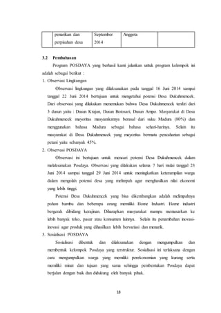 18
penarikan dan
perpisahan desa
September
2014
Anggota
3.2 Pembahasan
Program POSDAYA yang berhasil kami jalankan untuk program kelompok ini
adalah sebagai berikut :
1. Observasi Lingkungan
Observasi lingkungan yang dilaksanakan pada tanggal 16 Juni 2014 sampai
tanggal 22 Juni 2014 bertujuan untuk mengetahui potensi Desa Dukuhmencek.
Dari observasi yang dilakukan menemukan bahwa Desa Dukuhmencek terdiri dari
3 dusun yaitu : Dusun Krajan, Dusun Botosari, Dusun Ampo. Masyarakat di Desa
Dukuhmencek mayoritas masyarakatnya berasal dari suku Madura (80%) dan
menggunakan bahasa Madura sebagai bahasa sehari-harinya. Selain itu
masyarakat di Desa Dukuhmencek yang mayoritas bermata pencaharian sebagai
petani yaitu sebanyak 45%.
2. Observasi POSDAYA
Observasi ini bertujuan untuk mencari potensi Desa Dukuhmencek dalam
melaksanakan Posdaya. Observasi yang dilakukan selama 7 hari mulai tanggal 23
Juni 2014 sampai tanggal 29 Juni 2014 untuk meningkatkan keterampilan warga
dalam mengolah potensi desa yang melimpah agar menghasilkan nilai ekonomi
yang lebih tinggi.
Potensi Desa Dukuhmencek yang bisa dikembangkan adalah melimpahnya
pohon bambu dan beberapa orang memiliki Home Industri. Home industri
bergerak dibidang kerajinan. Diharapkan masyarakat mampu memasarkan ke
lebih banyak toko, pasar atau konsumen lainnya. Selain itu penambahan inovasi-
inovasi agar produk yang dihasilkan lebih bervariasi dan menarik.
3. Sosialisasi POSDAYA
Sosialisasi dibentuk dan dilaksanakan dengan mengumpulkan dan
membentuk kelompok Posdaya yang terstruktur. Sosialisasi ini terlaksana dengan
cara mengumpulkan warga yang memiliki perekonomian yang kurang serta
memiliki minat dan tujuan yang sama sehingga pembentukan Posdaya dapat
berjalan dengan baik dan didukung oleh banyak pihak.
 