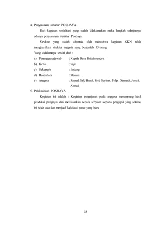 19
4. Penyusunan struktur POSDAYA
Dari kegiatan sosialisasi yang sudah dilaksanakan maka langkah selanjutnya
adanya penyusunan struktur Posdaya.
Struktur yang sudah dibentuk oleh mahasiswa kegiatan KKN telah
menghasilkan struktur anggota yang berjumlah 13 orang.
Yang didalamnya terdiri dari :
a) Penanggungjawab : Kepala Desa Dukuhmencek
b) Ketua : Sigit
c) Sekertaris : Endang
d) Bendahara : Misnati
e) Anggota : Zaenal, Sali, Buadi, Feri, Suyitno, Tolip, Darmadi, Jumali,
Ahmad
5. Pelaksanaan POSDAYA
Kegiatan ini adalah : Kegiatan pengajaran pada anggota menampung hasil
produksi pengrajin dan memasarkan secara terpusat kepada pengepul yang selama
ini telah ada dan menjual kelokasi pasar yang baru
 