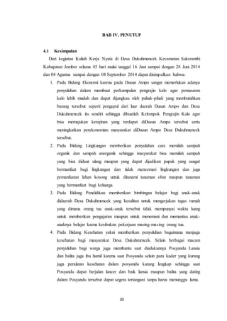 20
BAB IV. PENUTUP
4.1 Kesimpulan
Dari kegiatan Kuliah Kerja Nyata di Desa Dukuhmencek Kecamatan Sukorambi
Kabupaten Jember selama 45 hari mulai tanggal 16 Juni sampai dengan 28 Juni 2014
dan 04 Agustus sampai dengan 04 September 2014 dapat disimpulkan bahwa:
1. Pada Bidang Ekonomi karena pada Dusun Ampo sangat memerlukan adanya
penyuluhan dalam membuat perkumpulan pengrajin kalo agar pemasaran
kalo lebih mudah dan dapat dijangkau oleh puhak-pihak yang membutuhkan
barang tersebut seperti pengepul dari luar daerah Dusun Ampo dan Desa
Dukuhmencek itu sendiri sehingga dibuatlah Kelompok Pengrajin Kalo agar
bisa memajukan kerajinan yang terdapat diDusun Ampo tersebut serta
meningkatkan perekonomian masyarakat diDusun Ampo Desa Dukuhmencek
tersebut.
2. Pada Bidang Lingkungan memberikan penyuluhan cara memilah sampah
organik dan sampah anorganik sehingga masyarakat bisa memilah sampah
yang bisa didaur ulang maupun yang dapat dijadikan pupuk yang sangat
bermanfaat bagi lingkungan dan tidak mencemari lingkungan dan juga
pemanfaatan lahan kosong untuk ditanami tanaman obat maupun tanaman
yang bermanfaat bagi keluarga.
3. Pada Bidang Pendidikan memberikan bimbingan belajar bagi anak-anak
didaerah Desa Dukuhmencek yang kesulitan untuk mengerjakan tugas rumah
yang dimana orang tua anak-anak tersebut tidak mempunyai waktu luang
untuk memberikan pengajaran maupun untuk menemani dan memantau anak-
anaknya belajar kaena kesibukan pekerjaan masing-masing orang tua.
4. Pada Bidang Kesehatan yakni memberikan penyuluhan bagaimana menjaga
kesehatan bagi masyarakat Desa Dukuhmencek. Selain berbagai macam
penyuluhan bagi warga juga membantu saat diadakannya Posyandu Lansia
dan balita juga ibu hamil karena saat Posyandu selain para kader yang kurang
juga peralatan kesehatan dalam posyandu kurang lengkap sehingga saat
Posyandu dapat berjalan lancer dan baik lansia maupun balita yang dating
dalam Posyandu tersebut dapat segera tertangani tanpa harus menunggu lama.
 