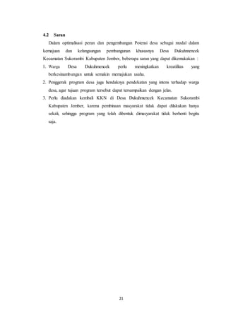 21
4.2 Saran
Dalam optimalisasi peran dan pengembangan Potensi desa sebagai modal dalam
kemajuan dan kelangsungan pembangunan khususnya Desa Dukuhmencek
Kecamatan Sukorambi Kabupaten Jember, beberapa saran yang dapat dikemukakan :
1. Warga Desa Dukuhmencek perlu meningkatkan kreatifitas yang
berkesinambungan untuk semakin memajukan usaha.
2. Penggerak program desa juga hendaknya pendekatan yang intens terhadap warga
desa, agar tujuan program tersebut dapat tersampaikan dengan jelas.
3. Perlu diadakan kembali KKN di Desa Dukuhmencek Kecamatan Sukorambi
Kabupaten Jember, karena pembinaan masyarakat tidak dapat dilakukan hanya
sekali, sehingga program yang telah dibentuk dimasyarakat tidak berhenti begitu
saja.
 
