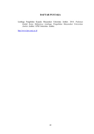 22
DAFTAR PUSTAKA
Lembaga Pengabdian Kepada Masyarakat Universitas Jember. 2014. Pedoman
Kuliah Kerja Mahasiswa Lembaga Pengabdian Masyarakat Universitas
Jember. Jember: LPM Universitas Jember.
http://www.lpm.unej.ac.id
 