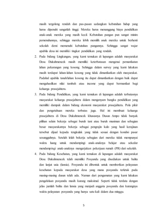 5
masih tergolong rendah dan pas-pasan sedangkan kebutuhan hidup yang
harus dipenuhi sangatlah tinggi. Mereka harus menanggung biaya pendidikan
anak-anak mereka yang masih kecil. Kebutuhan pangan pun sangat minim
pemenuhannya, sehingga mereka lebih memilih anak mereka untuk berhenti
sekolah demi memenuhi kebutuhan pangannya. Sehingga sangat wajar
apabila desa ini memiliki tingkat pendidikan yang rendah.
2. Pada bidang Lingkungan, yang kami temukan di lapangan adalah masyarakat
Desa Dukuhmencek masih memiliki keterbatasan mengenai pemanfaatan
lahan pekarangan yang kosong. Sehingga dalam survey yang kami lakukan
masih terdapat lahan-lahan kosong yang tidak dimanfaatkan oleh masyarakat.
Padahal apabila tanah/lahan kosong itu dapat dimanfaatkan dengan baik dapat
mengahasilkan nilai tambah atau income yang dapat bermanfaat bagi
keluarga prasejahtera.
3. Pada bidang Pendidikan, yang kami temukan di lapangan adalah terbatasnya
masyarakat keluarga prasejahtera dalam mengenyam bangku pendidikan yang
memiliki dampak dalam bidang ekonomi masyarakat prasejahtera. Pola pikir
dan pengetahuan mereka terbatas juga. Hal ini membuat keluarga
prasejahtera di Desa Dukuhmencek khususnya Dusun Ampo tidak banyak
pilihan selain bekerja sebagai buruh tani atau buruh musiman dan sebagian
besar masyarakatnya bekerja sebagai pengrajin kalo yang hasil kerajinan
tersebut dijual kepada tengkulak yang tidak sesuai dengan kondisi pasar
sesungguhnya. Setelah lelah bekerja sebagian dari mereka tidak mempunyai
waktu luang untuk mendampingi anak-anaknya belajar atau sekedar
mendampingi anak-anaknya mengerjakan pekerjaan rumah (PR) dari sekolah.
4. Pada bidang Kesehatan, yang kami temukan di lapangan adalah masyarakat
Desa Dukuhmencek telah memiliki Posyandu yang disediakan untuk balita
dan lanjut usia (lansia). Posyandu ini dibentuk untuk memberikan pelayanan
kesehatan kepada masyarakat desa yang mana posyandu terletak pada
masing-masing dusun telah ada. Namun dari pengamatan yang kami lakukan
pengelolaan posyandu masih kurang maksimal. Seperti tidak terdata dengan
jelas jumlah balita dan lansia yang menjadi anggota posyandu dan kurangnya
waktu pelayanan posyandu yang hanya satu kali dalam dua minggu.
 