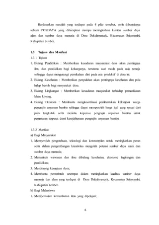 6
Berdasarkan masalah yang terdapat pada 4 pilar tersebut, perlu dibentuknya
sebuah POSDAYA yang diharapkan mampu meningkatkan kualitas sumber daya
alam dan sumber daya manusia di Desa Dukuhmencek, Kecamatan Sukorambi,
Kabupaten Jember.
1.3 Tujuan dan Manfaat
1.3.1 Tujuan
1. Bidang Pendidikan : Memberikan kesadaran masyarakat desa akan pentingnya
ilmu dan pendidikan bagi keluarganya, terutama saat masih pada usia remaja
sehingga dapat mengurangi pernikahan dini pada usia produktif di desa ini.
2. Bidang Kesehatan : Memberikan penyuluhan akan pentingnya kesehatan dan pola
hidup bersih bagi masyarakat desa.
3. Bidang Lingkungan : Memberikan kesadaran masyarakat terhadap pemanfaatan
lahan kosong.
4. Bidang Ekonomi : Membantu mengkoordinasi pembentukan kelompok warga
pengrajin anyaman bambu sehingga dapat memperoleh harga jual yang sesuai dari
para tengkulak serta merintis koperasi pengrajin anyaman bambu untuk
pemasaran terpusat demi kesejahteraan pengrajin anyaman bambu.
1.3.2 Manfaat
a) Bagi Masyarakat
1. Memperoleh pengetahuan, teknologi dan keterampilan untuk meningkatkan peran
serta dalam pengembangan kreativitas mengolah potensi sumber daya alam dan
sumber daya manusia;
2. Menambah wawasan dan ilmu dibidang kesehatan, ekonomi, lingkungan dan
pendidikan;
3. Mendorong kemajuan desa;
4. Membantu pemerintah setempat dalam meningkatkan kualitas sumber daya
manusia dan alam yang terdapat di Desa Dukuhmencek, Kecamatan Sukorambi,
Kabupaten Jember.
b) Bagi Mahasiswa
1. Memperdalam kemanfaatan ilmu yang dipelajari;
 