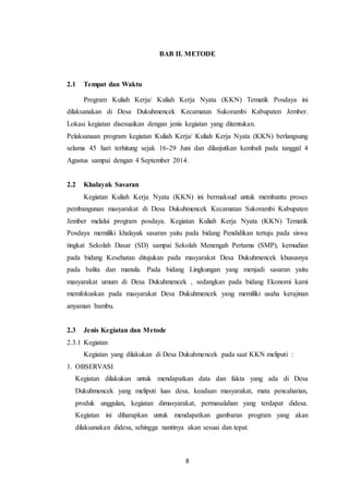 8
BAB II. METODE
2.1 Tempat dan Waktu
Program Kuliah Kerja/ Kuliah Kerja Nyata (KKN) Tematik Posdaya ini
dilaksanakan di Desa Dukuhmencek Kecamatan Sukorambi Kabupaten Jember.
Lokasi kegiatan disesuaikan dengan jenis kegiatan yang ditentukan.
Pelaksanaan program kegiatan Kuliah Kerja/ Kuliah Kerja Nyata (KKN) berlangsung
selama 45 hari terhitung sejak 16-29 Juni dan dilanjutkan kembali pada tanggal 4
Agustus sampai dengan 4 September 2014.
2.2 Khalayak Sasaran
Kegiatan Kuliah Kerja Nyata (KKN) ini bermaksud untuk membantu proses
pembangunan masyarakat di Desa Dukuhmencek Kecamatan Sukorambi Kabupaten
Jember melalui program posdaya. Kegiatan Kuliah Kerja Nyata (KKN) Tematik
Posdaya memiliki khalayak sasaran yaitu pada bidang Pendidikan tertuju pada siswa
tingkat Sekolah Dasar (SD) sampai Sekolah Menengah Pertama (SMP), kemudian
pada bidang Kesehatan ditujukan pada masyarakat Desa Dukuhmencek khususnya
pada balita dan manula. Pada bidang Lingkungan yang menjadi sasaran yaitu
masyarakat umum di Desa Dukuhmencek , sedangkan pada bidang Ekonomi kami
memfokuskan pada masyarakat Desa Dukuhmencek yang memiliki usaha kerajinan
anyaman bambu.
2.3 Jenis Kegiatan dan Metode
2.3.1 Kegiatan
Kegiatan yang dilakukan di Desa Dukuhmencek pada saat KKN meliputi :
1. OBSERVASI
Kegiatan dilakukan untuk mendapatkan data dan fakta yang ada di Desa
Dukuhmencek yang meliputi luas desa, keadaan masyarakat, mata pencaharian,
produk unggulan, kegiatan dimasyarakat, permasalahan yang terdapat didesa.
Kegiatan ini diharapkan untuk mendapatkan gambaran program yang akan
dilaksanakan didesa, sehingga nantinya akan sesuai dan tepat.
 