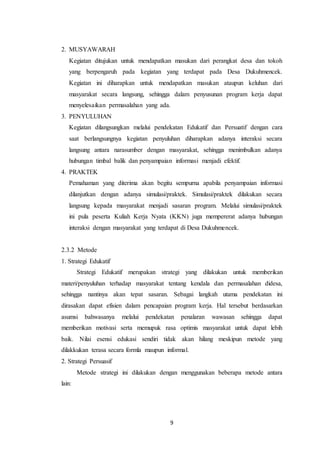 9
2. MUSYAWARAH
Kegiatan ditujukan untuk mendapatkan masukan dari perangkat desa dan tokoh
yang berpengaruh pada kegiatan yang terdapat pada Desa Dukuhmencek.
Kegiatan ini diharapkan untuk mendapatkan masukan ataupun keluhan dari
masyarakat secara langsung, sehingga dalam penyusunan program kerja dapat
menyelesaikan permasalahan yang ada.
3. PENYULUHAN
Kegiatan dilangsungkan melalui pendekatan Edukatif dan Persuatif dengan cara
saat berlangsungnya kegiatan penyuluhan diharapkan adanya interaksi secara
langsung antara narasumber dengan masyarakat, sehingga menimbulkan adanya
hubungan timbal balik dan penyampaian informasi menjadi efektif.
4. PRAKTEK
Pemahaman yang diterima akan begitu sempurna apabila penyampaian informasi
dilanjutkan dengan adanya simulasi/praktek. Simulasi/praktek dilakukan secara
langsung kepada masyarakat menjadi sasaran program. Melalui simulasi/praktek
ini pula peserta Kuliah Kerja Nyata (KKN) juga mempererat adanya hubungan
interaksi dengan masyarakat yang terdapat di Desa Dukuhmencek.
2.3.2 Metode
1. Strategi Edukatif
Strategi Edukatif merupakan strategi yang dilakukan untuk memberikan
materi/penyuluhan terhadap masyarakat tentang kendala dan permasalahan didesa,
sehingga nantinya akan tepat sasaran. Sebagai langkah utama pendekatan ini
dirasakan dapat efisien dalam pencapaian program kerja. Hal tersebut berdasarkan
asumsi bahwasanya melalui pendekatan penalaran wawasan sehingga dapat
memberikan motivasi serta memupuk rasa optimis masyarakat untuk dapat lebih
baik. Nilai esensi edukasi sendiri tidak akan hilang meskipun metode yang
dilakkukan terasa secara formla maupun informal.
2. Strategi Persuasif
Metode strategi ini dilakukan dengan menggunakan beberapa metode antara
lain:
 