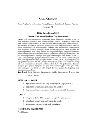 GAYA GESEKAN
Rezki Amaliah*), Muh. Aditya Junaid, Nurqamri Putri Basofi, Rachmat Permata,
Qur’aniah Ali.
Fisika Dasar, Geografi 2015
Fakultas Matematika Dan Ilmu Pengetahuan Alam
Abstrak, Telah dilakukan eksperimen gaya gesekan. Tujuan dilakukannya percobaan ini ialah (1)
untuk mengetahui faktor-faktor yang mempengaruhi gaya gesekan, (2) memahami konsep gaya
gesek statik dan gaya gesek kinetik, (3) menentukan koefisien gesek statik dan gaya gesek kinetik.
Pada praktikum ini dilakukan dengan cara mengukur gaya berat balok kemudian balok dikaitkan
dengan neraca pegas 0-5 N menggunakan tali kemudian balok tersebut ditarik secara perlahan
untuk mengetahui hubungan antara gaya normal dengan gaya gesekan, dalam percobaan ini
digunakan permukaan kasar, sedang dan halus, alas yang digunakan yaitu bidang datar dan bidang
miring setiap percobaan balok ditambahkan beban yang berbeda-beda dengan jarak tertentu. Dari
data tersebut diperoleh hasil hubungan antara gaya normal dan gaya gesek statiknya adalah 1,4;
1,2; 1,2; sedangkan dengan gaya gesek kinetiknya adalah 0,7; 0,6; 0,6; adapun hasil dari hubungan
antara keadaan permukaan dengan gaya gesek statiknya adalah 0,7; 1,15; 1,07; sedangkan dengan
gaya gesk kintiknya adalah 0,6; 0,9; 0,7 adapun nilai koefisien gesekan statik pada bidang miring
yaitu 0,47 sedangkan nilai koefisien kinetiknya adalah 0,48. Dari praktikum ini diperoleh
kesimpulan gaya gesekan dipengaruhi oleh jenis permukaan benda, gaya normal (gaya tarik),
sudut kemiringan (sudut kritis) dan waktu tempuh. Besarnya gaya gesekan bergantung pada
kekasaran permukaan benda.
Kata kunci: Gaya Gesekan, Gaya gesekan statik, Gaya gesekan Kinetik, dan
Gaya Normal.
RUMUSAN MASALAH
1. Apa sajakah factor-faktor yang mempengaruhi gaya gesekan ?
2. Bagaimana konsep gaya gesek statik dan kinetik ?
3. Bagaimanakah cara menentukan koefisien gesek statik dan kinetik ?
TUJUAN
1. Mengetahui faktor-faktor yang mempengaruhi gaya gesekan
2. Memahami konsep gaya gesek statik dan kinetik
3. Menentukan koefisien gesek statik dan kinetik
METODOLOGI EKSPERIMEN
Teori Singkat
 