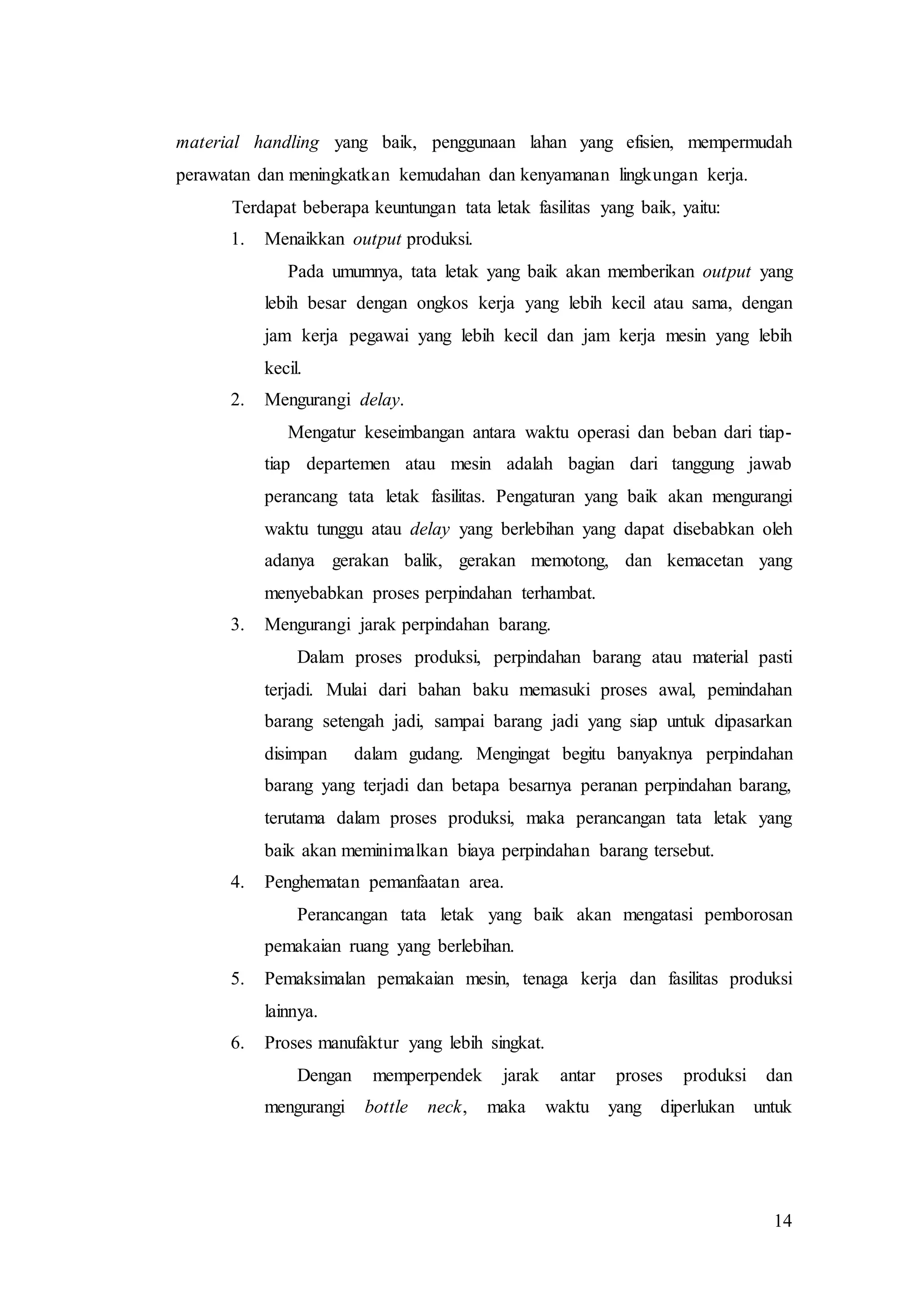 14
material handling yang baik, penggunaan lahan yang efisien, mempermudah
perawatan dan meningkatkan kemudahan dan kenyamanan lingkungan kerja.
Terdapat beberapa keuntungan tata letak fasilitas yang baik, yaitu:
1. Menaikkan output produksi.
Pada umumnya, tata letak yang baik akan memberikan output yang
lebih besar dengan ongkos kerja yang lebih kecil atau sama, dengan
jam kerja pegawai yang lebih kecil dan jam kerja mesin yang lebih
kecil.
2. Mengurangi delay.
Mengatur keseimbangan antara waktu operasi dan beban dari tiap-
tiap departemen atau mesin adalah bagian dari tanggung jawab
perancang tata letak fasilitas. Pengaturan yang baik akan mengurangi
waktu tunggu atau delay yang berlebihan yang dapat disebabkan oleh
adanya gerakan balik, gerakan memotong, dan kemacetan yang
menyebabkan proses perpindahan terhambat.
3. Mengurangi jarak perpindahan barang.
Dalam proses produksi, perpindahan barang atau material pasti
terjadi. Mulai dari bahan baku memasuki proses awal, pemindahan
barang setengah jadi, sampai barang jadi yang siap untuk dipasarkan
disimpan dalam gudang. Mengingat begitu banyaknya perpindahan
barang yang terjadi dan betapa besarnya peranan perpindahan barang,
terutama dalam proses produksi, maka perancangan tata letak yang
baik akan meminimalkan biaya perpindahan barang tersebut.
4. Penghematan pemanfaatan area.
Perancangan tata letak yang baik akan mengatasi pemborosan
pemakaian ruang yang berlebihan.
5. Pemaksimalan pemakaian mesin, tenaga kerja dan fasilitas produksi
lainnya.
6. Proses manufaktur yang lebih singkat.
Dengan memperpendek jarak antar proses produksi dan
mengurangi bottle neck, maka waktu yang diperlukan untuk
 