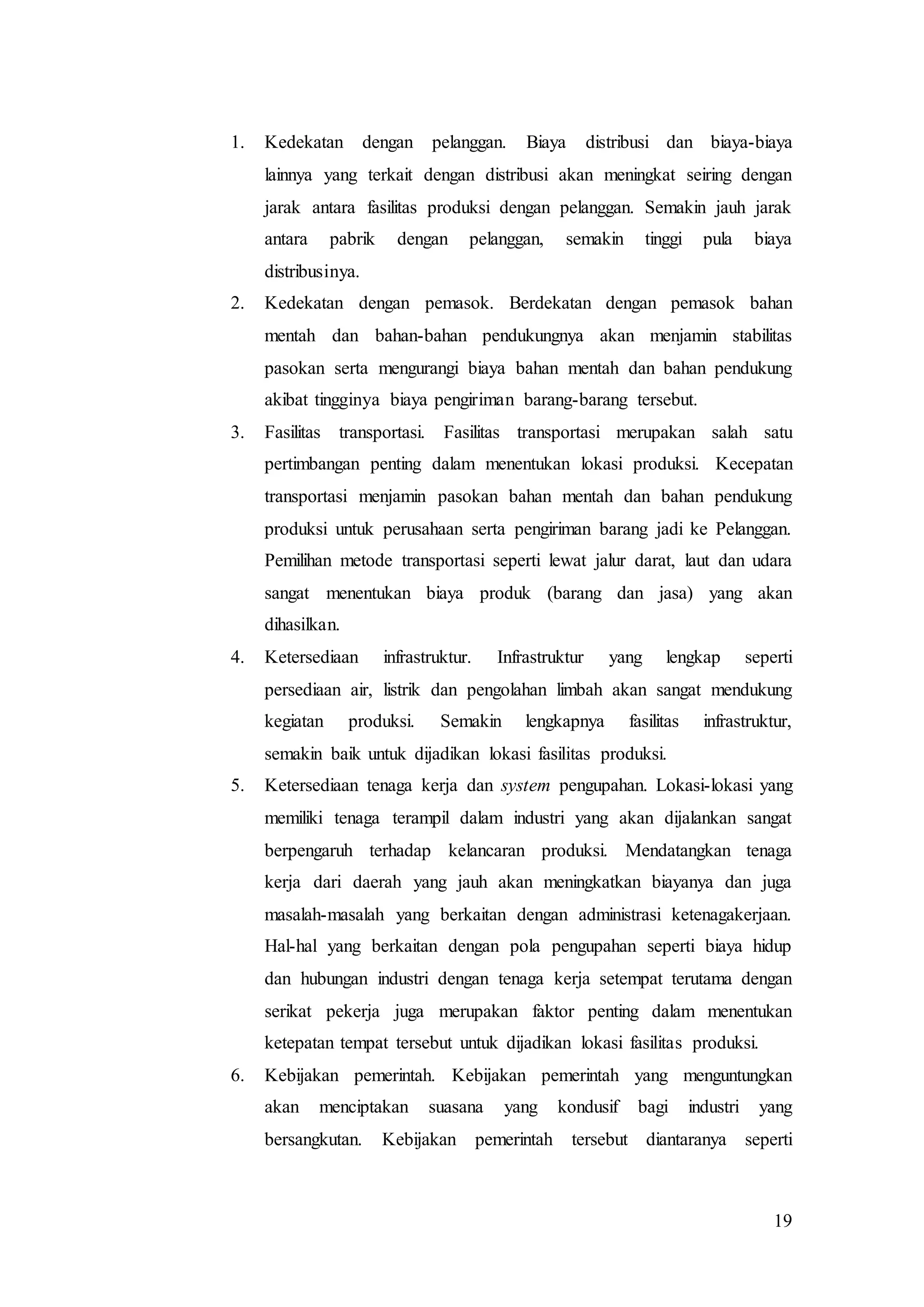 19
1. Kedekatan dengan pelanggan. Biaya distribusi dan biaya-biaya
lainnya yang terkait dengan distribusi akan meningkat seiring dengan
jarak antara fasilitas produksi dengan pelanggan. Semakin jauh jarak
antara pabrik dengan pelanggan, semakin tinggi pula biaya
distribusinya.
2. Kedekatan dengan pemasok. Berdekatan dengan pemasok bahan
mentah dan bahan-bahan pendukungnya akan menjamin stabilitas
pasokan serta mengurangi biaya bahan mentah dan bahan pendukung
akibat tingginya biaya pengiriman barang-barang tersebut.
3. Fasilitas transportasi. Fasilitas transportasi merupakan salah satu
pertimbangan penting dalam menentukan lokasi produksi. Kecepatan
transportasi menjamin pasokan bahan mentah dan bahan pendukung
produksi untuk perusahaan serta pengiriman barang jadi ke Pelanggan.
Pemilihan metode transportasi seperti lewat jalur darat, laut dan udara
sangat menentukan biaya produk (barang dan jasa) yang akan
dihasilkan.
4. Ketersediaan infrastruktur. Infrastruktur yang lengkap seperti
persediaan air, listrik dan pengolahan limbah akan sangat mendukung
kegiatan produksi. Semakin lengkapnya fasilitas infrastruktur,
semakin baik untuk dijadikan lokasi fasilitas produksi.
5. Ketersediaan tenaga kerja dan system pengupahan. Lokasi-lokasi yang
memiliki tenaga terampil dalam industri yang akan dijalankan sangat
berpengaruh terhadap kelancaran produksi. Mendatangkan tenaga
kerja dari daerah yang jauh akan meningkatkan biayanya dan juga
masalah-masalah yang berkaitan dengan administrasi ketenagakerjaan.
Hal-hal yang berkaitan dengan pola pengupahan seperti biaya hidup
dan hubungan industri dengan tenaga kerja setempat terutama dengan
serikat pekerja juga merupakan faktor penting dalam menentukan
ketepatan tempat tersebut untuk dijadikan lokasi fasilitas produksi.
6. Kebijakan pemerintah. Kebijakan pemerintah yang menguntungkan
akan menciptakan suasana yang kondusif bagi industri yang
bersangkutan. Kebijakan pemerintah tersebut diantaranya seperti
 