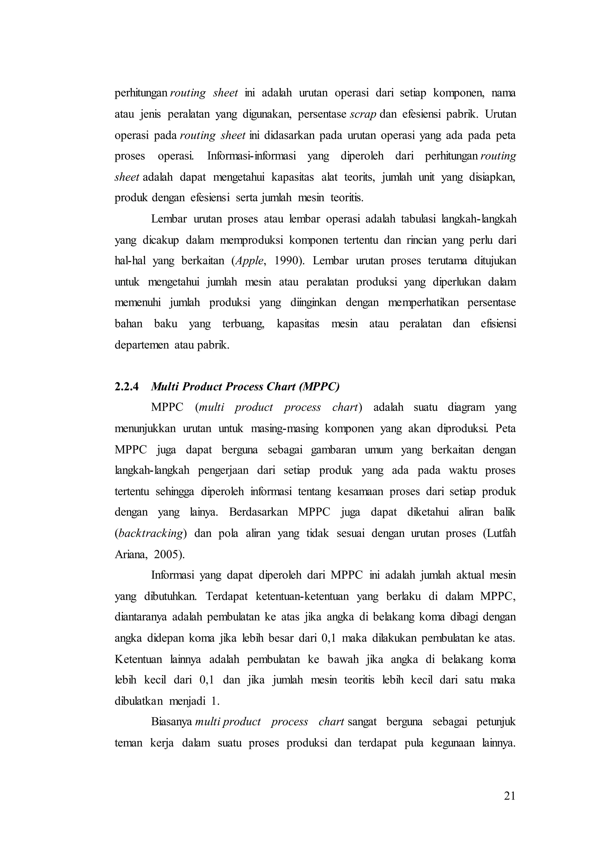 21
perhitungan routing sheet ini adalah urutan operasi dari setiap komponen, nama
atau jenis peralatan yang digunakan, persentase scrap dan efesiensi pabrik. Urutan
operasi pada routing sheet ini didasarkan pada urutan operasi yang ada pada peta
proses operasi. Informasi-informasi yang diperoleh dari perhitungan routing
sheet adalah dapat mengetahui kapasitas alat teorits, jumlah unit yang disiapkan,
produk dengan efesiensi serta jumlah mesin teoritis.
Lembar urutan proses atau lembar operasi adalah tabulasi langkah-langkah
yang dicakup dalam memproduksi komponen tertentu dan rincian yang perlu dari
hal-hal yang berkaitan (Apple, 1990). Lembar urutan proses terutama ditujukan
untuk mengetahui jumlah mesin atau peralatan produksi yang diperlukan dalam
memenuhi jumlah produksi yang diinginkan dengan memperhatikan persentase
bahan baku yang terbuang, kapasitas mesin atau peralatan dan efisiensi
departemen atau pabrik.
2.2.4 Multi Product Process Chart (MPPC)
MPPC (multi product process chart) adalah suatu diagram yang
menunjukkan urutan untuk masing-masing komponen yang akan diproduksi. Peta
MPPC juga dapat berguna sebagai gambaran umum yang berkaitan dengan
langkah-langkah pengerjaan dari setiap produk yang ada pada waktu proses
tertentu sehingga diperoleh informasi tentang kesamaan proses dari setiap produk
dengan yang lainya. Berdasarkan MPPC juga dapat diketahui aliran balik
(backtracking) dan pola aliran yang tidak sesuai dengan urutan proses (Lutfah
Ariana, 2005).
Informasi yang dapat diperoleh dari MPPC ini adalah jumlah aktual mesin
yang dibutuhkan. Terdapat ketentuan-ketentuan yang berlaku di dalam MPPC,
diantaranya adalah pembulatan ke atas jika angka di belakang koma dibagi dengan
angka didepan koma jika lebih besar dari 0,1 maka dilakukan pembulatan ke atas.
Ketentuan lainnya adalah pembulatan ke bawah jika angka di belakang koma
lebih kecil dari 0,1 dan jika jumlah mesin teoritis lebih kecil dari satu maka
dibulatkan menjadi 1.
Biasanya multi product process chart sangat berguna sebagai petunjuk
teman kerja dalam suatu proses produksi dan terdapat pula kegunaan lainnya.
 