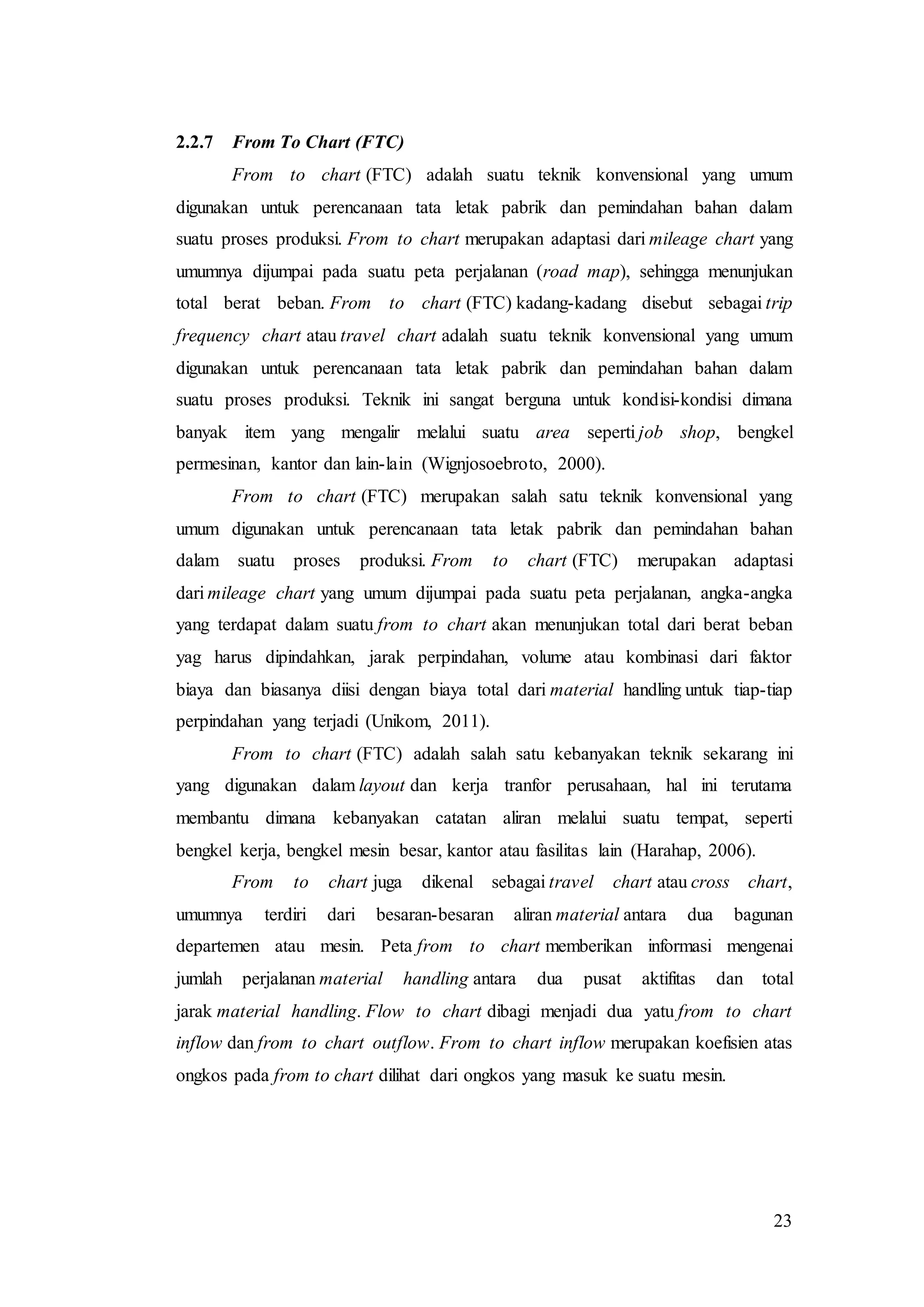 23
2.2.7 From To Chart (FTC)
From to chart (FTC) adalah suatu teknik konvensional yang umum
digunakan untuk perencanaan tata letak pabrik dan pemindahan bahan dalam
suatu proses produksi. From to chart merupakan adaptasi dari mileage chart yang
umumnya dijumpai pada suatu peta perjalanan (road map), sehingga menunjukan
total berat beban. From to chart (FTC) kadang-kadang disebut sebagai trip
frequency chart atau travel chart adalah suatu teknik konvensional yang umum
digunakan untuk perencanaan tata letak pabrik dan pemindahan bahan dalam
suatu proses produksi. Teknik ini sangat berguna untuk kondisi-kondisi dimana
banyak item yang mengalir melalui suatu area seperti job shop, bengkel
permesinan, kantor dan lain-lain (Wignjosoebroto, 2000).
From to chart (FTC) merupakan salah satu teknik konvensional yang
umum digunakan untuk perencanaan tata letak pabrik dan pemindahan bahan
dalam suatu proses produksi. From to chart (FTC) merupakan adaptasi
dari mileage chart yang umum dijumpai pada suatu peta perjalanan, angka-angka
yang terdapat dalam suatu from to chart akan menunjukan total dari berat beban
yag harus dipindahkan, jarak perpindahan, volume atau kombinasi dari faktor
biaya dan biasanya diisi dengan biaya total dari material handling untuk tiap-tiap
perpindahan yang terjadi (Unikom, 2011).
From to chart (FTC) adalah salah satu kebanyakan teknik sekarang ini
yang digunakan dalam layout dan kerja tranfor perusahaan, hal ini terutama
membantu dimana kebanyakan catatan aliran melalui suatu tempat, seperti
bengkel kerja, bengkel mesin besar, kantor atau fasilitas lain (Harahap, 2006).
From to chart juga dikenal sebagai travel chart atau cross chart,
umumnya terdiri dari besaran-besaran aliran material antara dua bagunan
departemen atau mesin. Peta from to chart memberikan informasi mengenai
jumlah perjalanan material handling antara dua pusat aktifitas dan total
jarak material handling. Flow to chart dibagi menjadi dua yatu from to chart
inflow dan from to chart outflow. From to chart inflow merupakan koefisien atas
ongkos pada from to chart dilihat dari ongkos yang masuk ke suatu mesin.
 