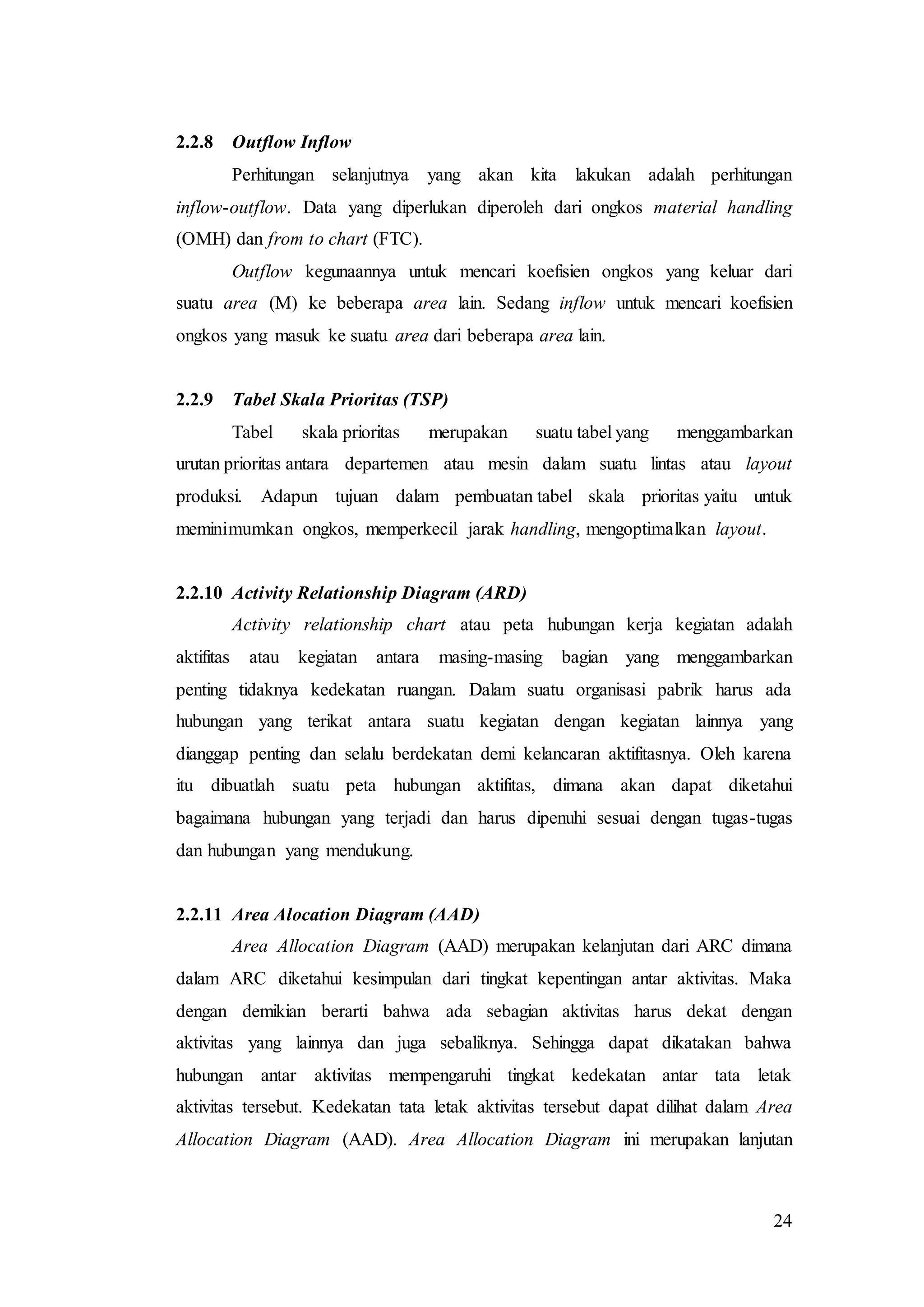 24
2.2.8 Outflow Inflow
Perhitungan selanjutnya yang akan kita lakukan adalah perhitungan
inflow-outflow. Data yang diperlukan diperoleh dari ongkos material handling
(OMH) dan from to chart (FTC).
Outflow kegunaannya untuk mencari koefisien ongkos yang keluar dari
suatu area (M) ke beberapa area lain. Sedang inflow untuk mencari koefisien
ongkos yang masuk ke suatu area dari beberapa area lain.
2.2.9 Tabel Skala Prioritas (TSP)
Tabel skala prioritas merupakan suatu tabel yang menggambarkan
urutan prioritas antara departemen atau mesin dalam suatu lintas atau layout
produksi. Adapun tujuan dalam pembuatan tabel skala prioritas yaitu untuk
meminimumkan ongkos, memperkecil jarak handling, mengoptimalkan layout.
2.2.10 Activity Relationship Diagram (ARD)
Activity relationship chart atau peta hubungan kerja kegiatan adalah
aktifitas atau kegiatan antara masing-masing bagian yang menggambarkan
penting tidaknya kedekatan ruangan. Dalam suatu organisasi pabrik harus ada
hubungan yang terikat antara suatu kegiatan dengan kegiatan lainnya yang
dianggap penting dan selalu berdekatan demi kelancaran aktifitasnya. Oleh karena
itu dibuatlah suatu peta hubungan aktifitas, dimana akan dapat diketahui
bagaimana hubungan yang terjadi dan harus dipenuhi sesuai dengan tugas-tugas
dan hubungan yang mendukung.
2.2.11 Area Alocation Diagram (AAD)
Area Allocation Diagram (AAD) merupakan kelanjutan dari ARC dimana
dalam ARC diketahui kesimpulan dari tingkat kepentingan antar aktivitas. Maka
dengan demikian berarti bahwa ada sebagian aktivitas harus dekat dengan
aktivitas yang lainnya dan juga sebaliknya. Sehingga dapat dikatakan bahwa
hubungan antar aktivitas mempengaruhi tingkat kedekatan antar tata letak
aktivitas tersebut. Kedekatan tata letak aktivitas tersebut dapat dilihat dalam Area
Allocation Diagram (AAD). Area Allocation Diagram ini merupakan lanjutan
 